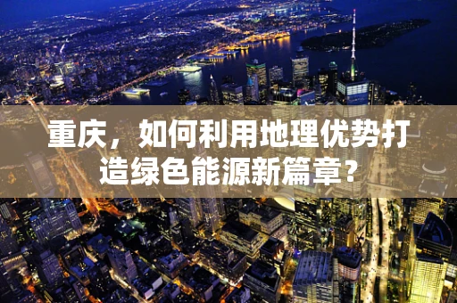 重庆，如何利用地理优势打造绿色能源新篇章？