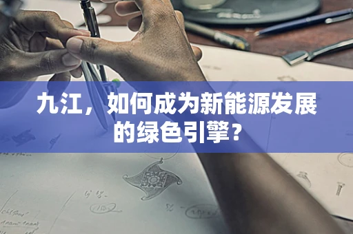 九江，如何成为新能源发展的绿色引擎？