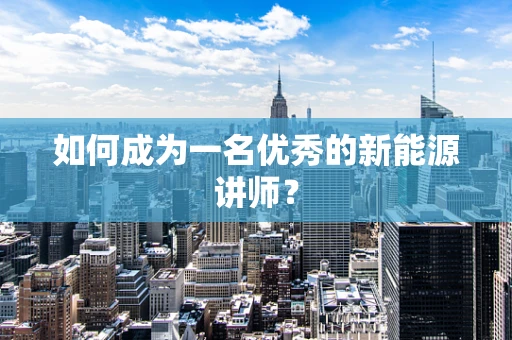 如何成为一名优秀的新能源讲师？