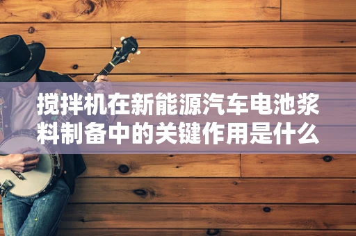 搅拌机在新能源汽车电池浆料制备中的关键作用是什么？