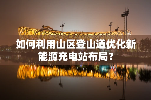 如何利用山区登山道优化新能源充电站布局？