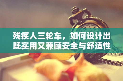 残疾人三轮车，如何设计出既实用又兼顾安全与舒适性的出行工具？