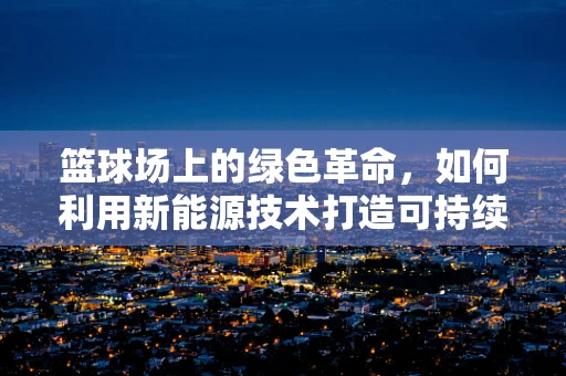 篮球场上的绿色革命，如何利用新能源技术打造可持续的户外运动空间？