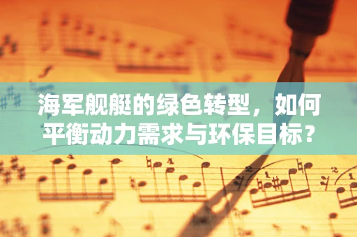 海军舰艇的绿色转型，如何平衡动力需求与环保目标？