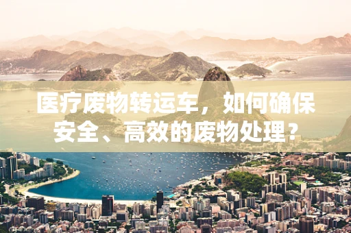 医疗废物转运车，如何确保安全、高效的废物处理？