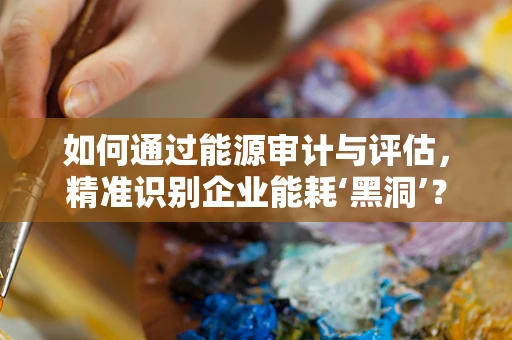 如何通过能源审计与评估，精准识别企业能耗‘黑洞’？
