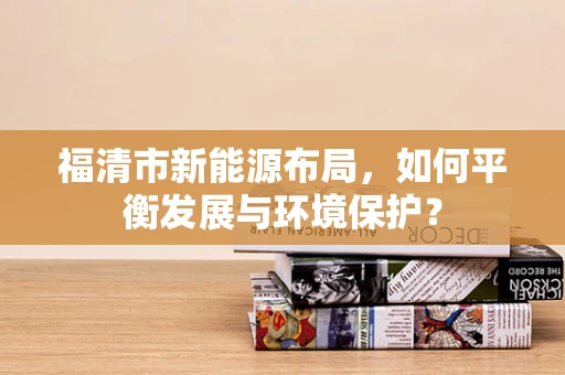 福清市新能源布局，如何平衡发展与环境保护？