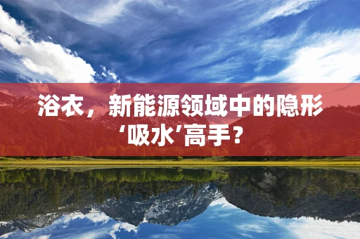 浴衣，新能源领域中的隐形‘吸水’高手？