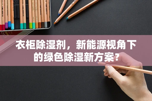 衣柜除湿剂，新能源视角下的绿色除湿新方案？