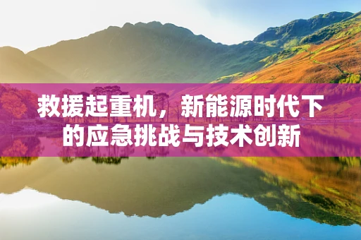 救援起重机，新能源时代下的应急挑战与技术创新