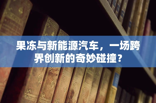 果冻与新能源汽车，一场跨界创新的奇妙碰撞？