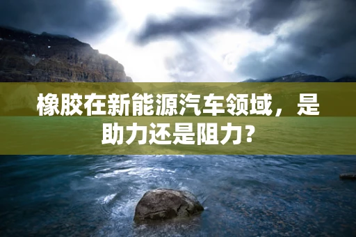 橡胶在新能源汽车领域，是助力还是阻力？