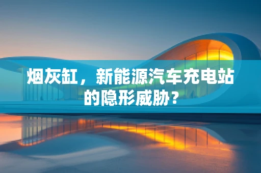 烟灰缸，新能源汽车充电站的隐形威胁？