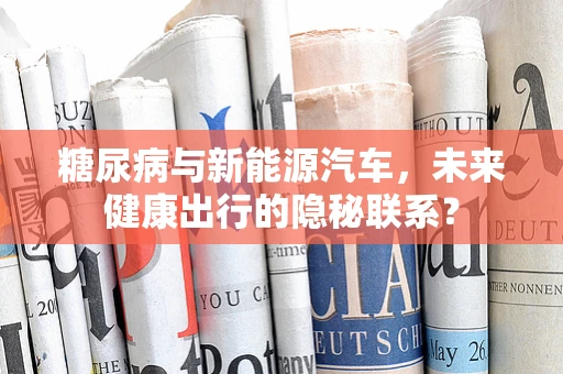 糖尿病与新能源汽车，未来健康出行的隐秘联系？