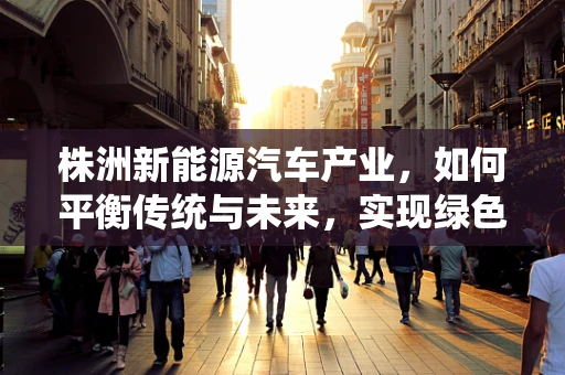 株洲新能源汽车产业，如何平衡传统与未来，实现绿色转型？