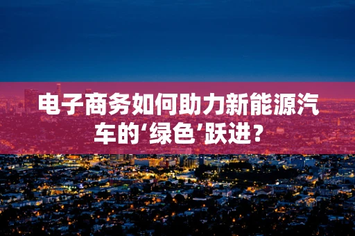 电子商务如何助力新能源汽车的‘绿色’跃进？