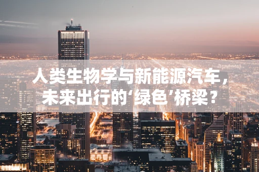 人类生物学与新能源汽车，未来出行的‘绿色’桥梁？