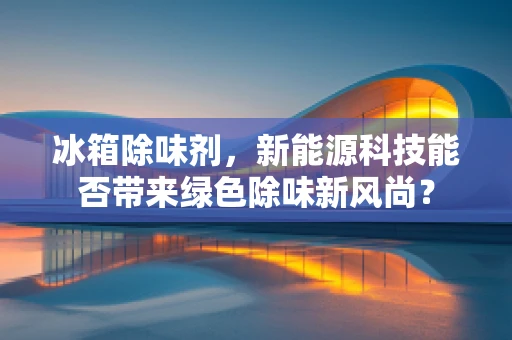 冰箱除味剂，新能源科技能否带来绿色除味新风尚？