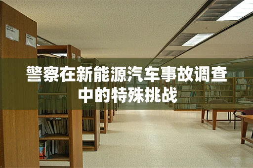 警察在新能源汽车事故调查中的特殊挑战