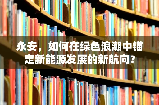 永安，如何在绿色浪潮中锚定新能源发展的新航向？
