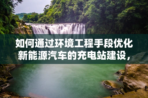如何通过环境工程手段优化新能源汽车的充电站建设，以实现更绿色的能源利用？