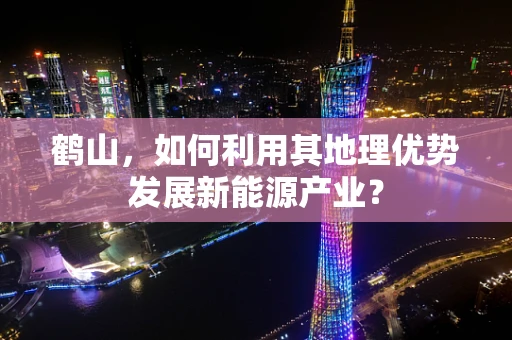 鹤山，如何利用其地理优势发展新能源产业？