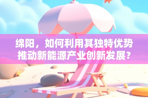 绵阳，如何利用其独特优势推动新能源产业创新发展？