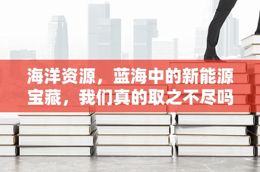海洋资源，蓝海中的新能源宝藏，我们真的取之不尽吗？