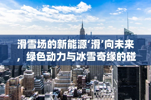 滑雪场的新能源‘滑’向未来，绿色动力与冰雪奇缘的碰撞