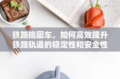 铁路捣固车，如何高效提升铁路轨道的稳定性和安全性？