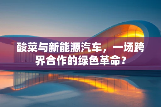 酸菜与新能源汽车，一场跨界合作的绿色革命？