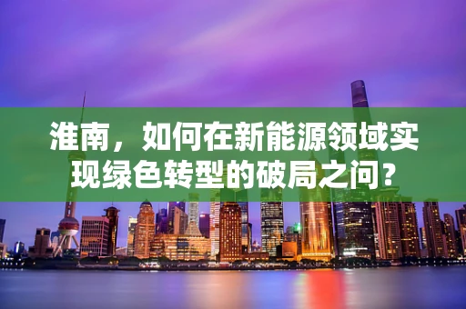 淮南，如何在新能源领域实现绿色转型的破局之问？