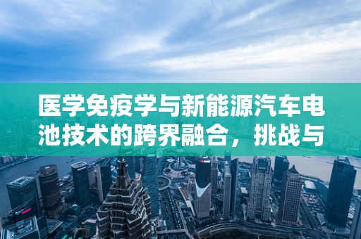 医学免疫学与新能源汽车电池技术的跨界融合，挑战与机遇？