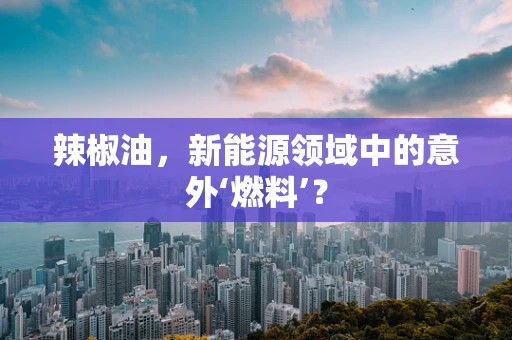 辣椒油，新能源领域中的意外‘燃料’？