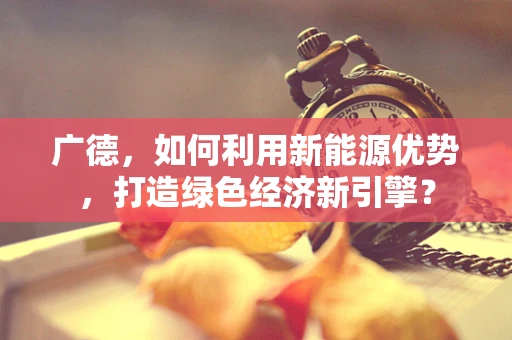 广德，如何利用新能源优势，打造绿色经济新引擎？