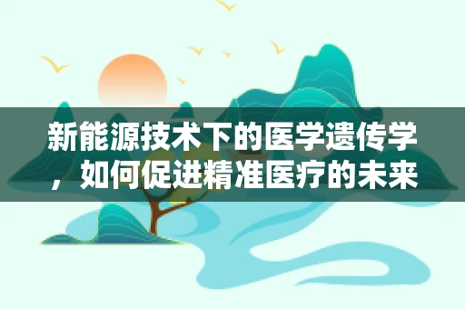 新能源技术下的医学遗传学，如何促进精准医疗的未来？