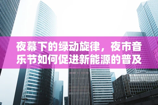 夜幕下的绿动旋律，夜市音乐节如何促进新能源的普及与体验？