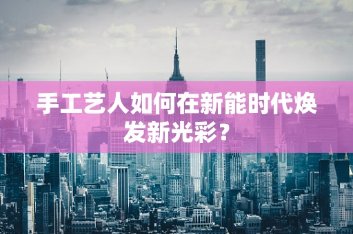 手工艺人如何在新能时代焕发新光彩？