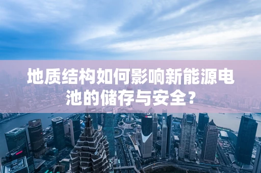 地质结构如何影响新能源电池的储存与安全？