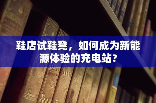 鞋店试鞋凳，如何成为新能源体验的充电站？