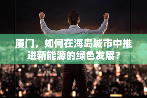 厦门，如何在海岛城市中推进新能源的绿色发展？