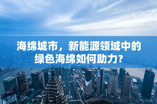 海绵城市，新能源领域中的绿色海绵如何助力？