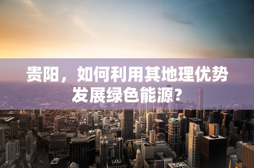 贵阳，如何利用其地理优势发展绿色能源？