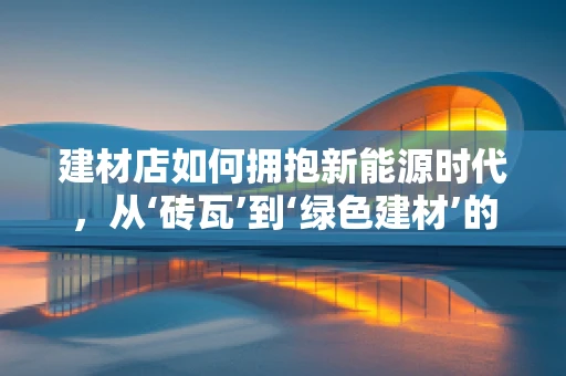 建材店如何拥抱新能源时代，从‘砖瓦’到‘绿色建材’的转型之路