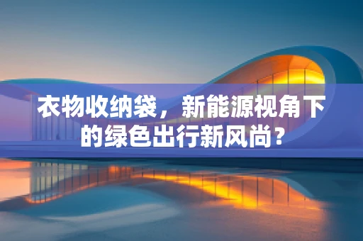 衣物收纳袋，新能源视角下的绿色出行新风尚？