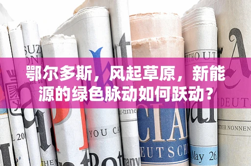 鄂尔多斯，风起草原，新能源的绿色脉动如何跃动？