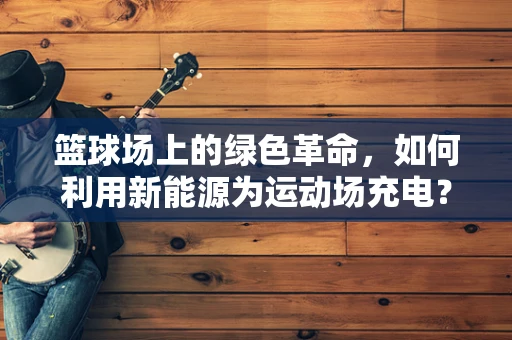 篮球场上的绿色革命，如何利用新能源为运动场充电？