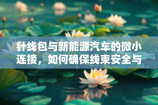 针线包与新能源汽车的微小连接，如何确保线束安全与高效？