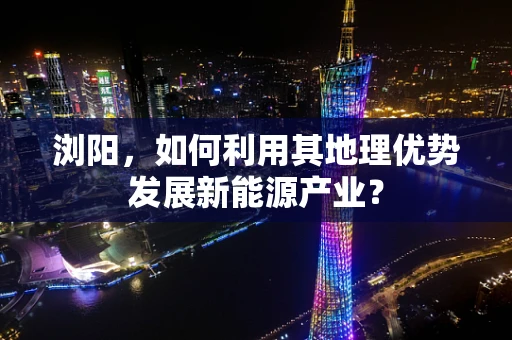 浏阳，如何利用其地理优势发展新能源产业？