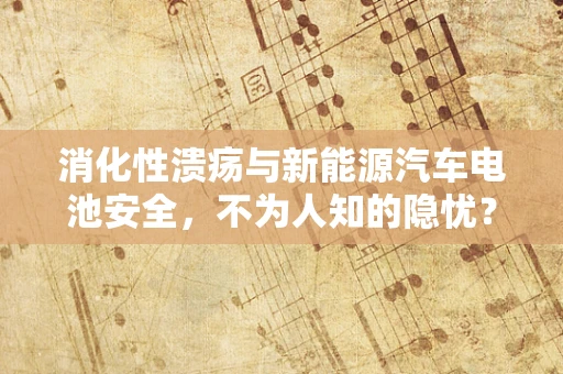 消化性溃疡与新能源汽车电池安全，不为人知的隐忧？